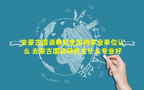 去蒙古国读研究生国内事业单位认么 去蒙古国读研究生什么专业好